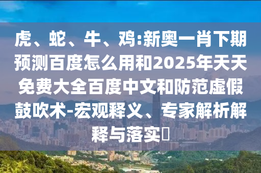 虎、蛇、牛、鸡:新奥一肖下期预测百度怎么用和2025年天天免费大全百度中文和防范虚假鼓吹术-宏观释义、专家解析解释与落实​