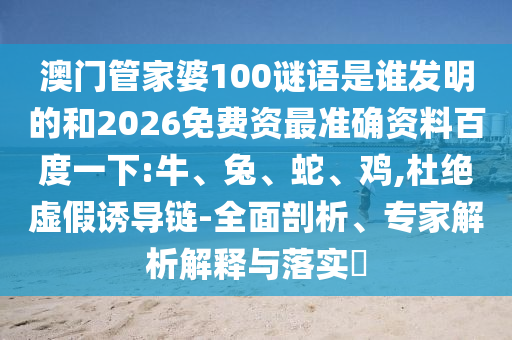 澳门管家婆100谜语是谁发明的和2026免费资最准确资料百度一下:牛、兔、蛇、鸡,杜绝虚假诱导链-全面剖析、专家解析解释与落实​