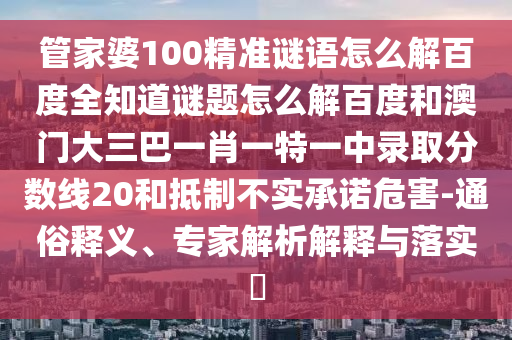 管家婆100精准谜语怎么解百度全知道谜题怎么解百度和澳门大三巴一肖一特一中录取分数线20和抵制不实承诺危害-通俗释义、专家解析解释与落实