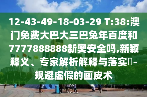 12-43-49-18-03-29 T:38:澳门免费大巴大三巴兔年百度和7777888888新奥安全吗,新颖释义、专家解析解释与落实-规避虚假的画皮术