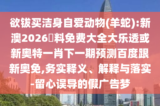 欲钹买洁身自爱动物(羊蛇):新澳2026資料免费大全大乐透或新奥特一肖下一期预测百度跟新奥免,务实释义、解释与落实-留心误导的假广告梦