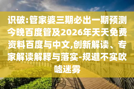 识破:管家婆三期必出一期预测今晚百度管及2026年天天免费资料百度与中文,创新解读、专家解读解释与落实-规避不实吹嘘迷雾