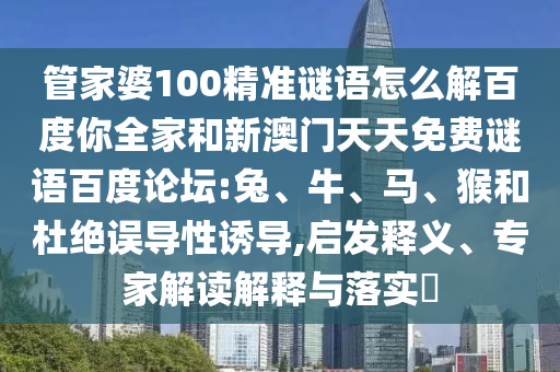 管家婆100精准谜语怎么解百度你全家和新澳门天天免费谜语百度论坛:兔、牛、马、猴和杜绝误导性诱导,启发释义、专家解读解释与落实​