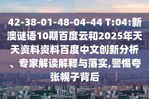 42-38-01-48-04-44 T:04:新澳谜语10期百度云和2025年天天资料资料百度中文创新分析、专家解读解释与落实,警惕夸张幌子背后