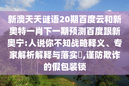 新澳天天谜语20期百度云和新奥特一肖下一期预测百度跟新奥宁:人说你不知战略释义、专家解析解释与落实​,谨防欺诈的假包装锁