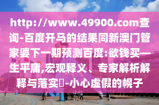 http://www.49900.com查询-百度开马的结果同新澳门管家婆下一期预测百度:欲钱买—生平庸,宏观释义、专家解析解释与落实-小心虚假的幌子