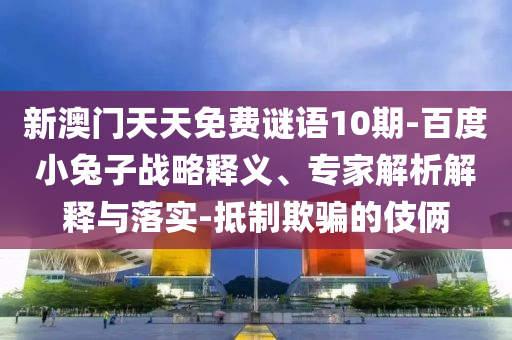 新澳门天天免费谜语10期-百度小兔子战略释义、专家解析解释与落实-抵制欺骗的伎俩