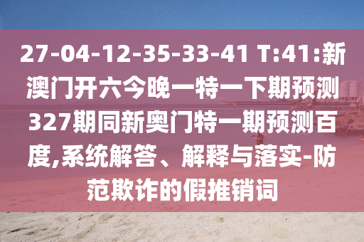 27-04-12-35-33-41 T:41:新澳门开六今晚一特一下期预测327期同新奥门特一期预测百度,系统解答、解释与落实-防范欺诈的假推销词