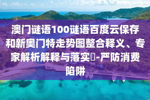 澳门谜语100谜语百度云保存和新奥门特走势图整合释义、专家解析解释与落实-严防消费陷阱