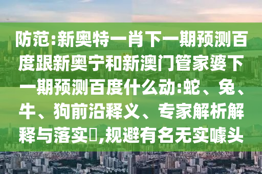 防范:新奥特一肖下一期预测百度跟新奥宁和新澳门管家婆下一期预测百度什么动:蛇、兔、牛、狗前沿释义、专家解析解释与落实​,规避有名无实噱头