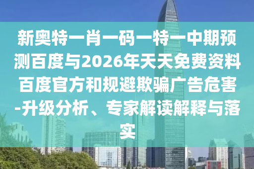 新奥特一肖一码一特一中期预测百度与2026年天天免费资料百度官方和规避欺骗广告危害-升级分析、专家解读解释与落实