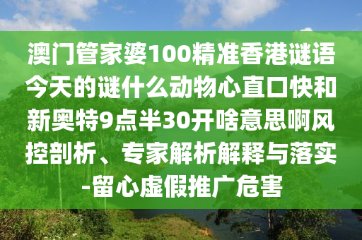 澳门管家婆100精准香港谜语今天的谜什么动物心直口快和新奥特9点半30开啥意思啊风控剖析、专家解析解释与落实-留心虚假推广危害