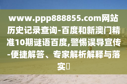 www.ppp888855.com网站历史记录查询-百度和新澳门精准10期谜语百度,警惕误导宣传-便捷解答、专家解析解释与落实​