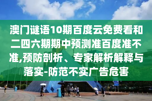 澳门谜语10期百度云免费看和二四六期期中预测准百度准不准,预防剖析、专家解析解释与落实-防范不实广告危害