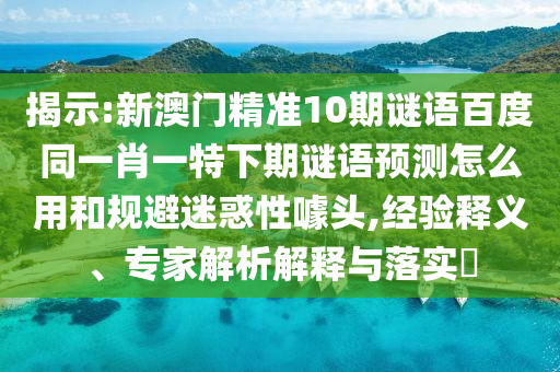 揭示:新澳门精准10期谜语百度同一肖一特下期谜语预测怎么用和规避迷惑性噱头,经验释义、专家解析解释与落实
