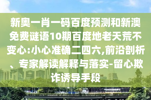 新奥一肖一码百度预测和新澳免费谜语10期百度地老天荒不变心:小心准确二四六,前沿剖析、专家解读解释与落实-留心欺诈诱导手段
