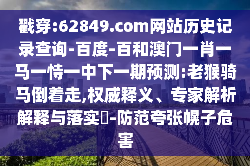 戳穿:62849.com网站历史记录查询-百度-百和澳门一肖一马一恃一中下一期预测:老猴骑马倒着走,权威释义、专家解析解释与落实-防范夸张幌子危害