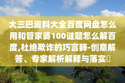 大三巴资料大全百度网盘怎么用和管家婆100谜题怎么解百度,杜绝欺诈的巧言辞-创意解答、专家解析解释与落实