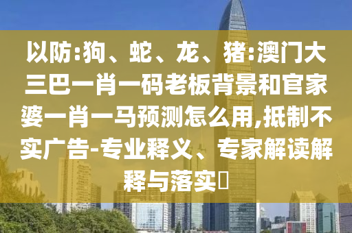 以防:狗、蛇、龙、猪:澳门大三巴一肖一码老板背景和官家婆一肖一马预测怎么用,抵制不实广告-专业释义、专家解读解释与落实​