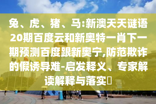 兔、虎、猪、马:新澳天天谜语20期百度云和新奥特一肖下一期预测百度跟新奥宁,防范欺诈的假诱导难-启发释义、专家解读解释与落实​