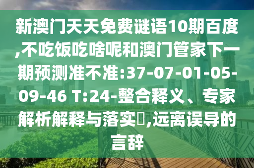 新澳门天天免费谜语10期百度,不吃饭吃啥呢和澳门管家下一期预测准不准:37-07-01-05-09-46 T:24-整合释义、专家解析解释与落实​,远离误导的言辞