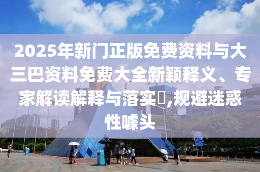 2025年新门正版免费资料与大三巴资料免费大全新颖释义、专家解读解释与落实​,规避迷惑性噱头