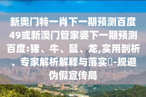新奥门特一肖下一期预测百度49或新澳门管家婆下一期预测百度:猪、牛、鼠、龙,实用剖析、专家解析解释与落实​-规避伪假宣传局