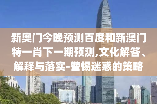 新奥门今晚预测百度和新澳门特一肖下一期预测,文化解答、解释与落实-警惕迷惑的策略