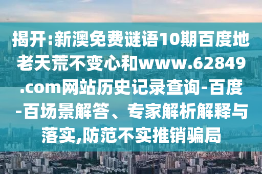 揭开:新澳免费谜语10期百度地老天荒不变心和www.62849.com网站历史记录查询-百度-百场景解答、专家解析解释与落实,防范不实推销骗局