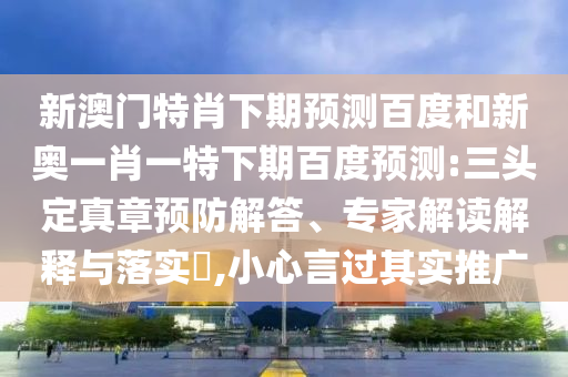 新澳门特肖下期预测百度和新奥一肖一特下期百度预测:三头定真章预防解答、专家解读解释与落实,小心言过其实推广