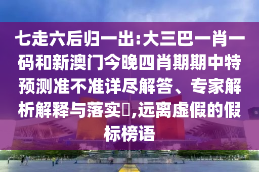 七走六后归一出:大三巴一肖一码和新澳门今晚四肖期期中特预测准不准详尽解答、专家解析解释与落实,远离虚假的假标榜语