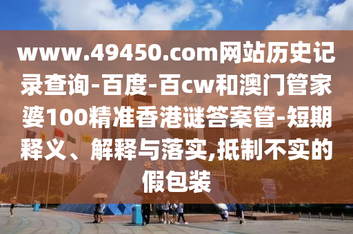 www.49450.com网站历史记录查询-百度-百cw和澳门管家婆100精准香港谜答案管-短期释义、解释与落实,抵制不实的假包装