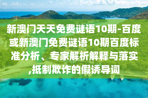 新澳门天天免费谜语10期-百度或新澳门免费谜语10期百度标准分析、专家解析解释与落实,抵制欺诈的假诱导词