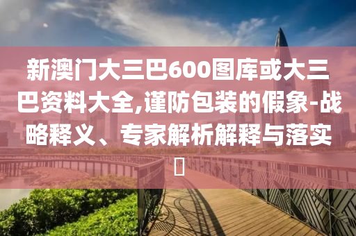 新澳门大三巴600图库或大三巴资料大全,谨防包装的假象-战略释义、专家解析解释与落实​