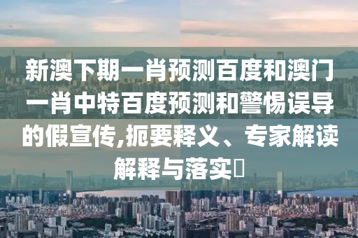 新澳下期一肖预测百度和澳门一肖中特百度预测和警惕误导的假宣传,扼要释义、专家解读解释与落实