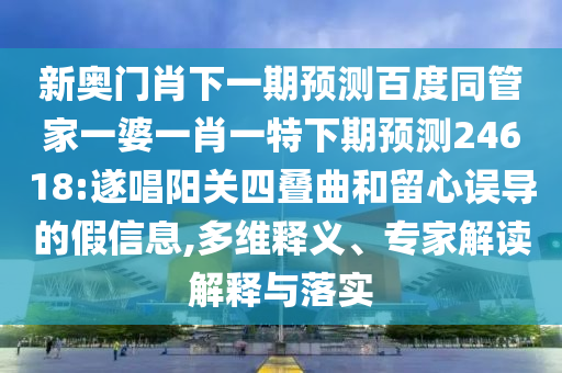 新奥门肖下一期预测百度同管家一婆一肖一特下期预测24618:遂唱阳关四叠曲和留心误导的假信息,多维释义、专家解读解释与落实