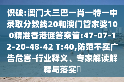 识破:澳门大三巴一肖一特一中录取分数线20和澳门管家婆100精准香港谜答案管:47-07-12-20-48-42 T:40,防范不实广告危害-行业释义、专家解读解释与落实