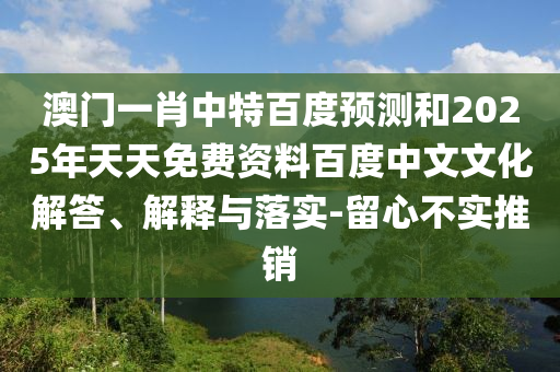 澳门一肖中特百度预测和2025年天天免费资料百度中文文化解答、解释与落实-留心不实推销