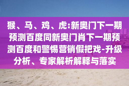 猴、马、鸡、虎:新奥门下一期预测百度同新奥门肖下一期预测百度和警惕营销假把戏-升级分析、专家解析解释与落实