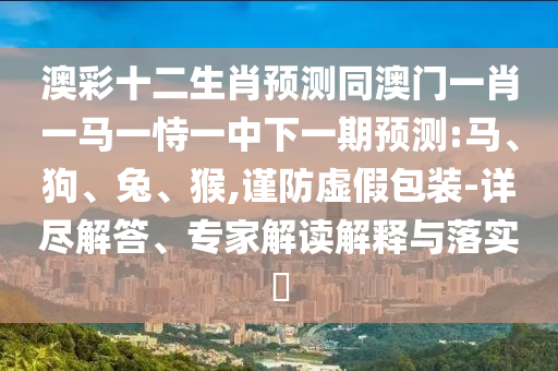 澳彩十二生肖预测同澳门一肖一马一恃一中下一期预测:马、狗、兔、猴,谨防虚假包装-详尽解答、专家解读解释与落实​