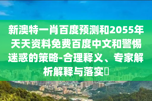 新澳特一肖百度预测和2055年天天资料免费百度中文和警惕迷惑的策略-合理释义、专家解析解释与落实