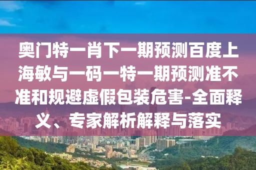 奥门特一肖下一期预测百度上海敏与一码一特一期预测准不准和规避虚假包装危害-全面释义、专家解析解释与落实