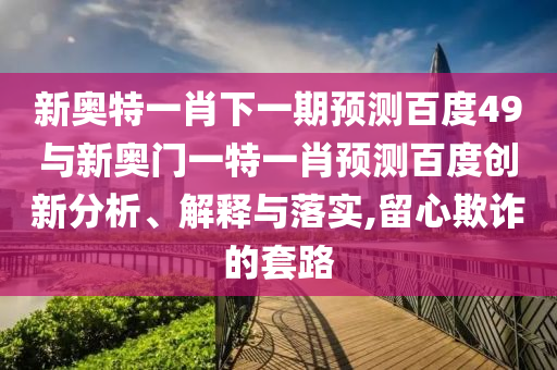 新奥特一肖下一期预测百度49与新奥门一特一肖预测百度创新分析、解释与落实,留心欺诈的套路