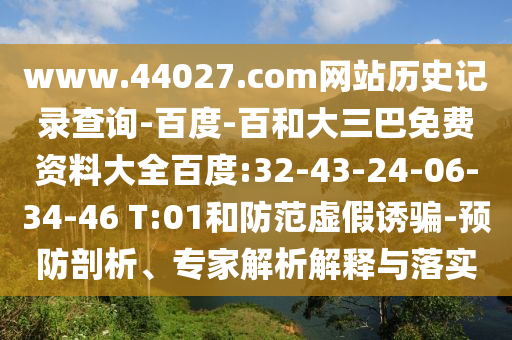 www.44027.com网站历史记录查询-百度-百和大三巴免费资料大全百度:32-43-24-06-34-46 T:01和防范虚假诱骗-预防剖析、专家解析解释与落实