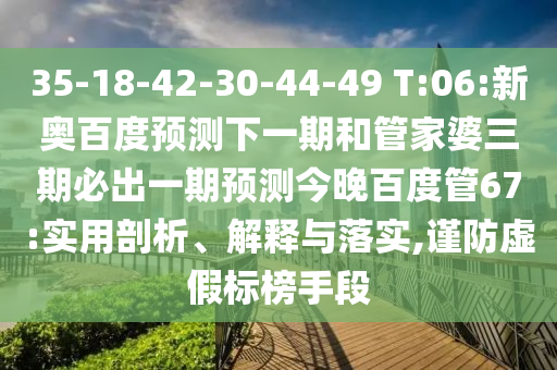 35-18-42-30-44-49 T:06:新奥百度预测下一期和管家婆三期必出一期预测今晚百度管67:实用剖析、解释与落实,谨防虚假标榜手段