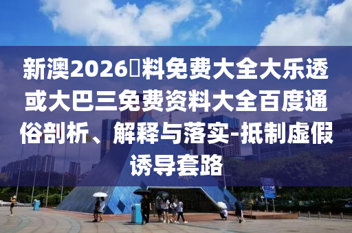 新澳2026資料免费大全大乐透或大巴三免费资料大全百度通俗剖析、解释与落实-抵制虚假诱导套路