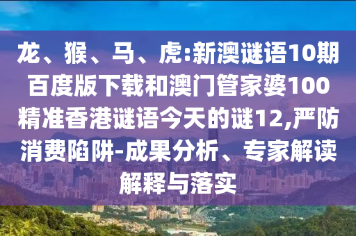 龙、猴、马、虎:新澳谜语10期百度版下载和澳门管家婆100精准香港谜语今天的谜12,严防消费陷阱-成果分析、专家解读解释与落实