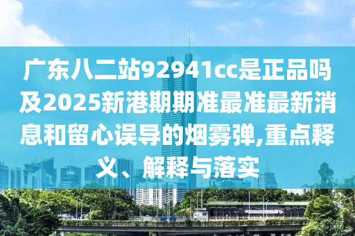 广东八二站92941cc是正品吗及2025新港期期准最准最新消息和留心误导的烟雾弹,重点释义、解释与落实