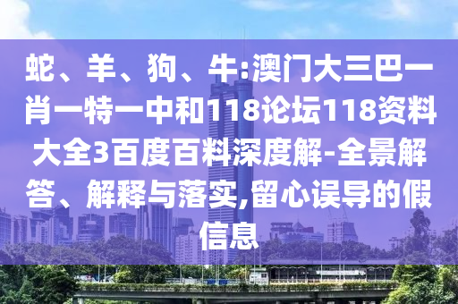 蛇、羊、狗、牛:澳门大三巴一肖一特一中和118论坛118资料大全3百度百料深度解-全景解答、解释与落实,留心误导的假信息