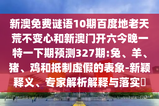 新澳免费谜语10期百度地老天荒不变心和新澳门开六今晚一特一下期预测327期:兔、羊、猪、鸡和抵制虚假的表象-新颖释义、专家解析解释与落实​